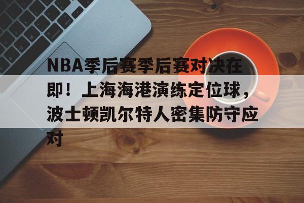 NBA季后赛季后赛对决在即！上海海港演练定位球，波士顿凯尔特人密集防守应对的简单介绍